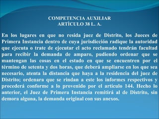 COMPETENCIA AUXILIAR ARTÌCULO 38 L. A. En los lugares en que no resida juez de Distrito, los Jueces de Primera Instancia dentro de cuya jurisdicción radique la autoridad que ejecuta o trate de ejecutar el acto reclamado tendrán facultad para recibir la demanda de amparo, pudiendo ordenar que se mantengan las cosas en el estado en que se encuentren por el término de setenta y dos horas, que deberá ampliarse en los que sea necesario, atenta la distancia que haya a la residencia del juez de Distrito; ordenara que se rindan a este los informes respectivos y procederá conforme a lo provenido por el artículo 144. Hecho lo anterior, el Juez de Primera Instancia remitirá al de Distrito, sin demora alguna, la demanda original con sus anexos. 