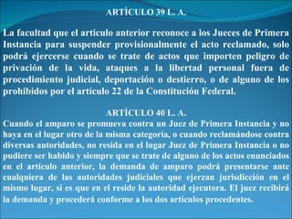 ARTÌCULO 39 L. A. La facultad que el articulo anterior reconoce a los Jueces de Primera Instancia para suspender provisionalmente el acto reclamado, solo podrá ejercerse cuando se trate de actos que importen peligro de privación de la vida, ataques a la libertad personal fuera de procedimiento judicial, deportación o destierro, o de alguno de los prohibidos por el artículo 22 de la Constitución Federal. ARTÌCULO 40 L. A. Cuando el amparo se promueva contra un Juez de Primera Instancia y no haya en el lugar otro de la misma categoría, o cuando reclamándose contra diversas autoridades, no resida en el lugar Juez de Primera Instancia o no pudiere ser habido y siempre que se trate de alguno de los actos enunciados en el artículo anterior, la demanda de amparo podrá presentarse ante cualquiera de las autoridades judiciales que ejerzan jurisdicción en el mismo lugar, si es que en el reside la autoridad ejecutora. El juez recibirá la demanda y procederá conforme a los dos artículos procedentes . 