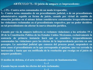 ARTÌCULO 73.- El juicio de amparo es improcedente: (…) IX.- Contra actos consumados de un modo irreparable; X.- Contra actos emanados de un procedimiento judicial, o de un procedimiento administrativo seguido en forma de juicio, cuando por virtud de cambio de situación jurídica en el mismo deban considerarse consumadas irreparablemente las violaciones reclamadas en el procedimiento respectivo, por no poder decidirse en tal procedimiento sin afectar la nueva situación jurídica. Cuando por vía de amparo indirecto se reclamen violaciones a los artículos 19 o 20 de la Constitución Política de los Estados Unidos Mexicanos, exclusivamente la sentencia de primera instancia hará que se considere irreparablemente consumadas las violaciones para los efectos de la improcedencia prevista en este precepto. La autoridad judicial que conozca del proceso penal, suspenderá en estos casos el procedimiento en lo que corresponda al quejoso, una vez cerrada la instrucción y hasta que sea notificada de la resolución que recaiga en el juicio de amparo pendiente; O medios de defensa, si el acto reclamado carece de fundamentación; (…) Cuando hayan cesado los efectos del acto reclamado; (…) 