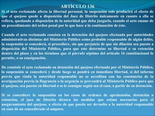 ARTÌCULO 136 Si el acto reclamado afecta la libertad personal, la suspensión solo producirá el efecto de que el quejoso quede a disposición del Juez de Distrito únicamente en cuanto a ella se refiera, quedando a disposición de la autoridad que deba juzgarlo, cuando el acto emane de un procedimiento del orden penal por lo que hace a la continuación de éste. Cuando el acto reclamado consista en la detención del quejoso efectuada por autoridades administrativas distintas del Ministerio Público como probable responsable de algún delito, la suspensión se concederá, si procediere, sin que perjuicio de que sin dilación sea puesto a disposición del Ministerio Público, para que este determine su libertad o su retención dentro del plazo y en los términos que el párrafo séptimo del artículo 16 constitucional lo permite, o su consignación. De consistir el acto reclamado en detención del quejoso efectuada por el Ministerio Público, la suspensión se concederá y desde luego se pondrá en inmediata libertad, si del informe previo que rinda la autoridad responsable no se acreditan con las constancias de la averiguación previa la flagrancia o la urgencia se prevendrá al Ministerio Público para que el quejoso, sea puesto en libertad o se le consigne según sea el caso, a partir de su detención. Si se concediere la suspensión en los casos de ordenes de aprehensión, detención o retención, el juez de Distrito dictara las medidas que estime necesarias para el aseguramiento del quejoso, a efecto de que pueda ser devuelto a la autoridad responsable en caso de no concedérsele el amparo. 