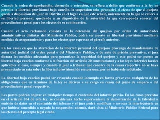 Cuando la orden de aprehensión, detención o retención, se refiera a delito que conforme a la ley no permita la libertad provisional bajo caución, la suspensión solo  producirá el efecto de que el quejoso quede a disposición del juez de Distrito en el lugar en que este señale, únicamente en lo que se refiera a su libertad personal, quedando a su disposición de la autoridad la que corresponda conocer del procedimiento penal para los efectos de su continuación. Cuando el acto reclamado consista en la detención del quejoso por orden de autoridades administrativas distintas del Ministerio Público, podrá ser puesto en libertad provisional mediante medidas de aseguramiento y para los efectos que expresan el párrafo anterior. En los casos en que la afectación de la libertad personal del quejoso provenga de mandamiento de autoridad judicial del orden penal o del Ministerio Público, o de auto de prisión preventiva, el juez dictara las medidas adecuadas para garantizar la seguridad del quejoso y este podrá ser puesto en libertad bajo caución conforme a la fracción del artículo 20 constitucional y a las leyes federales locales aplicables al caso, siempre y cuando el juez o tribunal que conozca de la causa respectiva no se haya pronunciado en esta sobre la libertad provisional de esa persona, por no habérsele solicitado. La libertad bajo caución podrá ser revocada cuando incumpla en forma grave con cualquiera de las obligaciones que en términos de la ley se deriven a su cargo en razón del juicio de amparo o del procedimiento penal respectivo. Las partes podrán objetar en cualquier tiempo el contenido del informe previo. En los casos previstos en el artículo 204 de esta ley, se considerara hecho superveniente la demostración de la falsedad u omisión de datos en el contenido del informe y el juez podrá modificar o revocar la interlocutoria en que hubiese concedido o negado la suspensión; además, dará vista al Ministerio Público Federal para los efectos del precepto legal citado. 