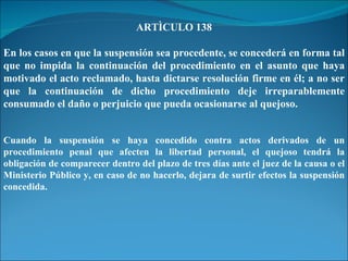 ARTÌCULO 138 En los casos en que la suspensión sea procedente, se concederá en forma tal que no impida la continuación del procedimiento en el asunto que haya motivado el acto reclamado, hasta dictarse resolución firme en él; a no ser que la continuación de dicho procedimiento deje irreparablemente consumado el daño o perjuicio que pueda ocasionarse al quejoso. Cuando la suspensión se haya concedido contra actos derivados de un procedimiento penal que afecten la libertad personal, el quejoso tendrá la obligación de comparecer dentro del plazo de tres días ante el juez de la causa o el Ministerio Público y, en caso de no hacerlo, dejara de surtir efectos la suspensión concedida. 