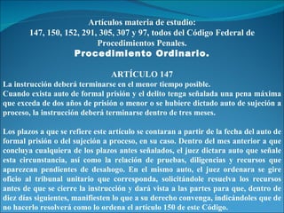 Artículos materia de estudio: 147, 150, 152, 291, 305, 307 y 97, todos del Código Federal de Procedimientos Penales. Procedimiento Ordinario. ARTÍCULO 147 La instrucción deberá terminarse en el menor tiempo posible. Cuando exista auto de formal prisión y el delito tenga señalada una pena máxima que exceda de dos años de prisión o menor o se hubiere dictado auto de sujeción a proceso, la instrucción deberá terminarse dentro de tres meses. Los plazos a que se refiere este artículo se contaran a partir de la fecha del auto de formal prisión o del sujeción a proceso, en su caso. Dentro del mes anterior a que concluya cualquiera de los plazos antes señalados, el juez dictara auto que señale esta circunstancia, así como la relación de pruebas, diligencias y recursos que aparezcan pendientes de desahogo. En el mismo auto, el juez ordenara se gire oficio al tribunal unitario que corresponda, solicitándole resuelva los recursos antes de que se cierre la instrucción y dará vista a las partes para que, dentro de diez días siguientes, manifiesten lo que a su derecho convenga, indicándoles que de no hacerlo resolverá como lo ordena el artículo 150 de este Código. 