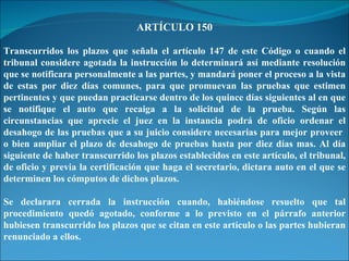 ARTÍCULO 150 Transcurridos los plazos que señala el artículo 147 de este Código o cuando el tribunal considere agotada la instrucción lo determinará así mediante resolución que se notificara personalmente a las partes, y mandará poner el proceso a la vista de estas por diez días comunes, para que promuevan las pruebas que estimen pertinentes y que puedan practicarse dentro de los quince días siguientes al en que se notifique el auto que recaiga a la solicitud de la prueba. Según las circunstancias que aprecie el juez en la instancia podrá de oficio ordenar el desahogo de las pruebas que a su juicio considere necesarias para mejor proveer  o bien ampliar el plazo de desahogo de pruebas hasta por diez días mas. Al día siguiente de haber transcurrido los plazos establecidos en este artículo, el tribunal, de oficio y previa la certificación que haga el secretario, dictara auto en el que se determinen los cómputos de dichos plazos. Se declarara cerrada la instrucción cuando, habiéndose resuelto que tal procedimiento quedó agotado, conforme a lo previsto en el párrafo anterior hubiesen transcurrido los plazos que se citan en este artículo o las partes hubieran renunciado a ellos. 