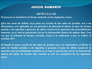 JUICIO SUMARIO ARTÍCULO 152 El proceso se tramitará en forma sumaria en los siguientes casos: En los casos de delitos cuya pena no exceda de dos años de presión, sea o no alternativa, o la aplicable no sea privativa de libertad al dictar el auto de formal prisión o de sujeción a proceso, de oficio resolverá la apertura del procedimiento sumario, en el cual se procurara cerrar la instrucción dentro de quince días. Una vez que el tribunal la declare cerrada, citará a la audiencia a que se refiere el artículo 307; Cuando la pena exceda de dos años de prisión sea o no alternativa, al dictar el auto de formal prisión o de sujeción a proceso el juez de oficio resolverá la apertura del procedimiento sumario en el cual se procurara cerrar la instrucción dentro del plazo de treinta días cuando se esté en cualquiera de los siguientes casos: 