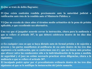 Que se trate de delito flagrante; Que exista confesión rendida precisamente ante la autoridad judicial o ratificación ante ésta de la rendida ante el Ministerio Público; o Que no exceda de cinco años el término medio aritmético de la pena de prisión aplicable, o que excediendo sea alternativa. Una vez que el juzgador acuerde cerrar la instrucción, citara para la audiencia a que se refiere el artículo 307, la que deberá celebrarse dentro de los diez días siguientes; c) En cualquier caso en que se haya dictado auto de formal prisión o de sujeción a proceso y las partes manifiesten al notificarse de ese auto dentro de los tres días siguientes a la notificación, que se conforman con el y que no tienen más pruebas que ofrecer salvo las conducentes sólo a la individualización de la pena o medida de seguridad y el juez no estime necesario practicar otras diligencias, citara a la audiencia a que se refiere el artículo 307. El inculpado podrá optar por el procedimiento ordinario dentro de los tres días siguientes al que se le notifique la instauración del juicio sumario. 