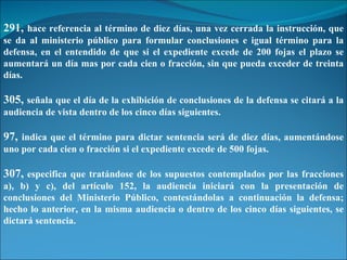 291,  hace referencia al término de diez días, una vez cerrada la instrucción, que se da al ministerio público para formular conclusiones e igual término para la defensa, en el entendido de que si el expediente excede de 200 fojas el plazo se aumentará un día mas por cada cien o fracción, sin que pueda exceder de treinta días. 305,  señala que el día de la exhibición de conclusiones de la defensa se citará a la audiencia de vista dentro de los cinco días siguientes. 97,  indica que el término para dictar sentencia será de diez días, aumentándose uno por cada cien o fracción si el expediente excede de 500 fojas. 307,  especifica que tratándose de los supuestos contemplados por las fracciones a), b) y c), del artículo 152, la audiencia iniciará con la presentación de conclusiones del Ministerio Público, contestándolas a continuación la defensa; hecho lo anterior, en la misma audiencia o dentro de los cinco días siguientes, se dictará sentencia. 
