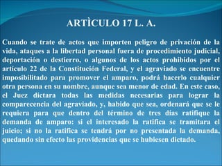 ARTÌCULO 17 L. A. Cuando se trate de actos que importen peligro de privación de la vida, ataques a la libertad personal fuera de procedimiento judicial, deportación o destierro, o algunos de los actos prohibidos por el artículo 22 de la Constitución Federal, y el agraviado se encuentre imposibilitado para promover el amparo, podrá hacerlo cualquier otra persona en su nombre, aunque sea menor de edad. En este caso, el Juez dictara todas las medidas necesarias para lograr la comparecencia del agraviado, y, habido que sea, ordenará que se le requiera para que dentro del término de tres días ratifique la demanda de amparo: si el interesado la ratifica se tramitara el juicio; si no la ratifica se tendrá por no presentada la demanda, quedando sin efecto las providencias que se hubiesen dictado. 