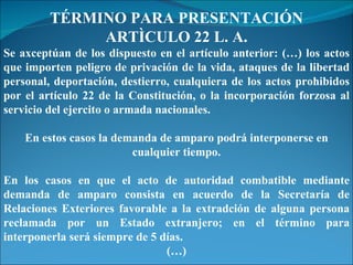 TÉRMINO PARA PRESENTACIÓN ARTÌCULO 22 L. A. Se axceptúan de los dispuesto en el artículo anterior: (…) los actos que importen peligro de privación de la vida, ataques de la libertad personal, deportación, destierro, cualquiera de los actos prohibidos por el artículo 22 de la Constitución, o la incorporación forzosa al servicio del ejercito o armada nacionales. En estos casos la demanda de amparo podrá interponerse en cualquier tiempo. En los casos en que el acto de autoridad combatible mediante demanda de amparo consista en acuerdo de la Secretaría de Relaciones Exteriores favorable a la extradción de alguna persona reclamada por un Estado extranjero; en el término para interponerla será siempre de 5 días. (…) 