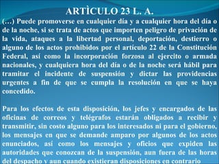 ARTÌCULO 23 L. A. (…) Puede promoverse en cualquier día y a cualquier hora del día o de la noche, si se trata de actos que importen peligro de privación de la vida, ataques a la libertad personal, deportación, destierro o alguno de los actos prohibidos por el artículo 22 de la Constitución Federal, así como la incorporación forzosa al ejercito o armada nacionales, y cualquiera hora del día o de la noche será hábil para tramitar el incidente de suspensión y dictar las providencias urgentes a fin de que se cumpla la resolución en que se haya concedido. Para los efectos de esta disposición, los jefes y encargados de las oficinas de correos y telégrafos estarán obligados a recibir y transmitir, sin costo alguno para los interesados ni para el gobierno, los mensajes en que se demande amparo por algunos de los actos enunciados, así como los mensajes y oficios que expiden las autoridades que conozcan de la suspensión, aun fuera de las horas del despacho y aun cuando existieran disposiciones en contrario 