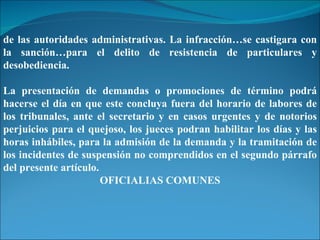 de las autoridades administrativas. La infracción…se castigara con la sanción…para el delito de resistencia de particulares y desobediencia. La presentación de demandas o promociones de término podrá hacerse el día en que este concluya fuera del horario de labores de los tribunales, ante el secretario y en casos urgentes y de notorios perjuicios para el quejoso, los jueces podran habilitar los días y las horas inhábiles, para la admisión de la demanda y la tramitación de los incidentes de suspensión no comprendidos en el segundo párrafo del presente artículo. OFICIALIAS COMUNES 
