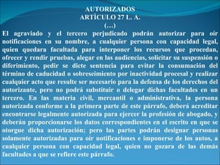 AUTORIZADOS ARTÌCULO 27 L. A. (…) El agraviado y el tercero perjudicado podrán autorizar para oír notificaciones en su nombre, a cualquier persona con capacidad legal, quien quedara facultada para interponer los recursos que procedan, ofrecer y rendir pruebas, alegar en las audiencias, solicitar su suspensión o diferimiento, pedir se dicte sentencia para evitar la consumación del término de caducidad o sobreseimiento por inactividad procesal y realizar cualquier acto que resulte ser necesario para la defensa de los derechos del autorizante, pero no podrá substituir o delegar dichas facultades en un tercero. En las materia civil, mercantil o administrativa, la persona autorizada conforme a la primera parte de este párrafo, deberá acreditar encontrarse legalmente autorizada para ejercer la profesión de abogado, y deberán proporcionarse los datos correspondientes en el escrito en que se otorgue dicha autorización; pero las partes podrán designar personas solamente autorizadas para oír notificaciones e imponerse de los autos, a cualquier persona con capacidad legal, quien no gozara de las demás facultades a que se refiere este párrafo. 