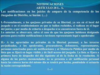 NOTIFICACIONES ARTÌCULO 28 L. A. Las notificaciones en los juicios de amparo de la competencia de los Juzgados de Distrito, se harán: (…) I.-Personalmente, a los quejosos privados de su libertad, ya sea en el local del juzgado o en el establecimiento en que se hallen recluidos, si radican en el lugar del juicio; o por medio de exhorto o despacho si se encontraren fuera de él. Lo anterior se observara, salvo el caso de que los quejosos hubiesen designado persona para recibir notificaciones o tuviesen representante legal o apoderado: II.- A los agraviados no privados de la libertad personal, a los terceros perjudicados, a los apoderados, procuradores, defensores, representantes, personas autorizadas para oír notificaciones y al Ministerio Público por medio de lista que se fijará en lugar visible y de fácil acceso del juzgado. La lista se fijara a primera hora de despacho del día siguiente al de la fecha de la resolución. Si alguna de las partes encomendadas no se presenta a oír notificación personal hasta las catorce horas del mismo día se tendrá por hecha, poniéndolo el actuario la razón correspondiente. (…) 