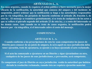 ARTÌCULO 31 L. A. En casos urgentes, cuando lo requiera el orden público o fuere necesario para la mejor eficacia de la notificación, la autoridad que conozca del amparo o del incidente de suspensión, podrá ordenar que la notificación se haga a las autoridades responsables por la vía telegráfica, sin perjuicio de hacerla conforme al articulo 28, fracción I, de esta ley . El mensaje se tramitara gratuitamente, si se trata de cualquiera de los actos a que se refiere el párrafo segundo del articulo 23 de esta ley, y a costa del interesado en los demás casos. Aun cuando no se trate de casos urgentes, la notificación podrá hacerse por  vía telegráfica, si el interesado cubre el costo del mensaje. COMPETENCIA ARTÍCULO 36  L. A. Cuando conforme a las prescripciones de esta ley sean competentes los jueces de Distrito para conocer de un juicio de amparo, lo será aquél en cuya jurisdicción deba tener ejecución, trate de ejecutarse, se ejecute o se haya ejecutado el acto reclamado. Si el acto ha comenzado a ejecutarse en un Distrito y sigue ejecutándose en otro, cualquiera de los jueces de esas jurisdicciones, a prevención, será competente. Es competente el juez de Distrito en cuya jurisdicción  resida la autoridad que hubiese dictado la resolución reclamada, cuando ésta no requiera ejecución material. 