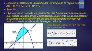  Ejercicio 2: Calcular la ubicación del Centroide de la región acotada
por “f (x)= 4-x2 “ y “g (x)= x+2” :
 Solución:
 El primer paso consiste en graficar las dos funciones para determinar
cuál queda ubicada arriba y cuál debajo. Igualmente se deben calcular
los puntos de intersección de las dos funciones para conocer los
índices superior e inferior de la integral definida.
Estas 2 curvas se cortan en (-2,0) y en (1,3),
por lo que el área es:
 