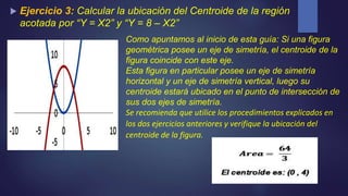  Ejercicio 3: Calcular la ubicación del Centroide de la región
acotada por “Y = X2” y “Y = 8 – X2”
Como apuntamos al inicio de esta guía: Si una figura
geométrica posee un eje de simetría, el centroide de la
figura coincide con este eje.
Esta figura en particular posee un eje de simetría
horizontal y un eje de simetría vertical, luego su
centroide estará ubicado en el punto de intersección de
sus dos ejes de simetría.
Se recomienda que utilice los procedimientos explicados en
los dos ejercicios anteriores y verifique la ubicación del
centroide de la figura.
 
