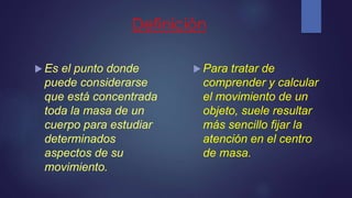 Definición
 Es el punto donde
puede considerarse
que está concentrada
toda la masa de un
cuerpo para estudiar
determinados
aspectos de su
movimiento.
 Para tratar de
comprender y calcular
el movimiento de un
objeto, suele resultar
más sencillo fijar la
atención en el centro
de masa.
 
