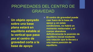 PROPIEDADES DEL CENTRO DE
GRAVEDAD

Un objeto apoyado
sobre una base
plana estará en
equilibrio estable si
la vertical que pasa
por el centro de
gravedad corta a la
base de apoyo
 El centro de gravedad puede
caer fuera de la base de
apoyo y, en estas
condiciones, no habrá un
momento restaurador y el
cuerpo abandona
definitivamente la posición de
equilibrio inicial mediante
una rotación que le llevará a
una nueva posición de
equilibrio.
 