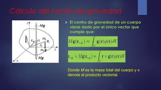 Cálculo del centro de gravedad
 El centro de gravedad de un cuerpo
viene dado por el único vector que
cumple que:
Donde M es la masa total del cuerpo y x
denota el producto vectorial.
 