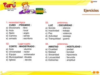 Inicio
Ejercicios
1. necesidad lógica
CUBO : PIRÁMIDE :
a) Diccionario : libro
b) Aula : local
c) Neón : argón
d) Camino : senda
e) armado : escritorio
02. Lugar-sujeto.
CORTE : MAGISTRADO :
a) Aula : alumno
b) Universidad : rector
c) Equipo : entrenador
d) Municipalidad : Alcalde
e) Iglesia : devoto
Analogías
03. antónimos.
LUZ : OSCURIDAD :
a) Sonido : silencio
b) Inactividad : trabajo
c) Paz : violencia
d) Actividad : sosiego
e) Tranquilidad : guerra
04. antónimos.
AMISTAD : HOSTILIDAD :
a) Crueldad : piedad
b) Maldad : bondad
c) Sinceridad : hipocresía
d) Locuacidad : facundia
e) Estrechez : amplitud
 