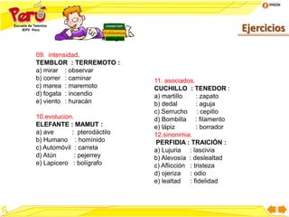 Inicio
Ejercicios
Analogías
09. intensidad.
TEMBLOR : TERREMOTO :
a) mirar : observar
b) correr : caminar
c) marea : maremoto
d) fogata : incendio
e) viento : huracán
10.evolucion.
ELEFANTE : MAMUT :
a) ave : pterodáctilo
b) Humano : homínido
c) Automóvil : carreta
d) Atún : pejerrey
e) Lapicero : bolígrafo
11. asociados.
CUCHILLO : TENEDOR :
a) martillo : zapato
b) dedal : aguja
c) Serrucho : cepillo
d) Bombilla : filamento
e) lápiz : borrador
12.sinonimia.
PERFIDIA : TRAICIÓN :
a) Lujuria : lascivia
b) Alevosía : deslealtad
c) Aflicción : tristeza
d) ojeriza : odio
e) lealtad : fidelidad
 