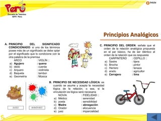 Inicio
Principios Analógicos
A. PRINCIPIO DEL SIGNIFICADO
CONDICIONADO: si uno de los términos
posee más de un significado se debe optar
por el significado que lo condicione con la
otra palabra de la premisa
ARCO : VIOLÍN ::
a) Agujero : quena
b) dedo : cuerda
c) Arquero : violinista
d) Baqueta : tambor
e) Geometría : Música
C. PRINCIPIO DEL ORDEN: señala que el
orden de la relación analógica propuesta
en el par básico, ha de ser idéntico al
orden de la relación que es respuesta
CARPINTERO : CEPILLO ::
a) Sastre : tijera
b) Brocha : pintor
c) Herrero : tenaza
d) arado : agricultor
e) Cerrajero : lima
B. PRINCIPIO DE NECESIDAD LÓGICA: es
cuando se asume y acepta la necesidad
lógica de la relación, o sea, si la
vinculación es lógica será necesaria
NOVIA : FIDELIDAD ::
a) Médico : serenidad
b) poeta : sensibilidad
c) Madre : abnegación
d) Orador : elocuencia
e) juez : imparcialidad
 