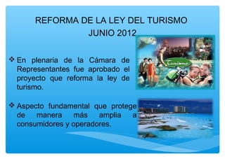 REFORMA DE LA LEY DEL TURISMO
JUNIO 2012
 En plenaria de la Cámara de
Representantes fue aprobado el
proyecto que reforma la ley de
turismo.
 Aspecto fundamental que protege
de manera más amplia a
consumidores y operadores.
 