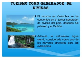 TURISMO COMO GENERADOR DE
DIVISAS:
 El turismo en Colombia se ha
convertido en el tercer generador
de divisas del país, después del
petróleo y el Carbón.
 Además la naturaleza sigue
siendo considerada como uno de
los mayores atractivos para los
extranjeros
 