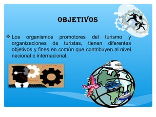 ObjETIVOS
 Los organismos promotores del turismo y
organizaciones de turistas, tienen diferentes
objetivos y fines en común que contribuyen al nivel
nacional e internacional.
 