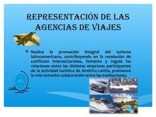RepResentación de las
agencias de viajes
 Realiza la promoción integral del turismo
latinoamericano, contribuyendo en la resolución de
conflictos intersectoriales, fomenta y regula las
relaciones entre las distintas empresas participantes
de la actividad turística de América Latina, promueve
la más estrecha colaboración entre las instituciones.
 