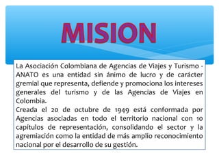 La Asociación Colombiana de Agencias de Viajes y Turismo -
ANATO es una entidad sin ánimo de lucro y de carácter
gremial que representa, defiende y promociona los intereses
generales del turismo y de las Agencias de Viajes en
Colombia.
Creada el 20 de octubre de 1949 está conformada por
Agencias asociadas en todo el territorio nacional con 10
capítulos de representación, consolidando el sector y la
agremiación como la entidad de más amplio reconocimiento
nacional por el desarrollo de su gestión.
 
