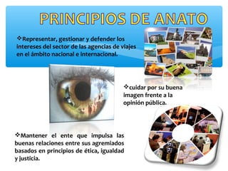 Representar, gestionar y defender los
intereses del sector de las agencias de viajes
en el ámbito nacional e internacional.
cuidar por su buena
imagen frente a la
opinión pública.
Mantener el ente que impulsa las
buenas relaciones entre sus agremiados
basados en principios de ética, igualdad
y justicia.
 