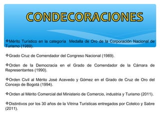 Mérito Turístico en la categoría Medalla de Oro de la Corporación Nacional de
Turismo (1989).
Grado Cruz de Comendador del Congreso Nacional (1989).
Orden de la Democracia en el Grado de Comendador de la Cámara de
Representantes (1990).
Orden Civil al Mérito José Acevedo y Gómez en el Grado de Cruz de Oro del
Concejo de Bogotá (1994).
Orden al Mérito Comercial del Ministerio de Comercio, industria y Turismo (2011).
Distintivos por los 30 años de la Vitrina Turísticas entregados por Cotelco y Sabre
(2011).
 