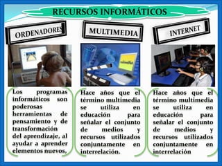 RECURSOS INFORMÁTICOS




Los     programas     Hace años que el      Hace años que el
informáticos son      término multimedia    término multimedia
poderosas             se     utiliza   en   se     utiliza   en
herramientas de       educación      para   educación      para
pensamiento y de      señalar el conjunto   señalar el conjunto
transformación        de      medios    y   de      medios    y
del aprendizaje, al   recursos utilizados   recursos utilizados
ayudar a aprender     conjuntamente en      conjuntamente en
elementos nuevos,     interrelación.        interrelación
 