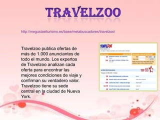 travelzoohttp://megustaelturismo.es/base/metabuscadores/travelzoo/Travelzoo publica ofertas de más de 1.000 anunciantes de todo el mundo. Los expertos de Travelzoo analizan cada oferta para encontrar las mejores condiciones de viaje y confirman su verdadero valor. Travelzoo tiene su sede central en la ciudad de Nueva York.