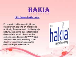 hakiahttp://www.hakia.com/El proyecto Hakia está dirigido por Riza Berkan, experto en Inteligencia Artificial y Procesamiento del Lenguaje Natural, que afirma que la tecnología desarrollada permitirá rastrear los contenidos de texto de la WWW para analizarla semánticamente y poder devolver información a consultas efectuadas por los usuarios