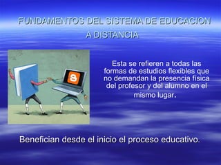 FUNDAMENTOS DEL SISTEMA DE EDUCACION A DISTANCIA Esta se refieren a todas las formas de estudios flexibles que no demandan la presencia física del profesor y del alumno en el mismo lugar . Benefician desde el inicio el proceso educativo .