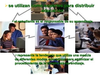 se utilizan como soportes para distribuir educación el estudiante es el responsable de su aprendizaje. representa la tendencia que utiliza una mezcla de diferentes modos educativos para optimizar el procedimiento de la enseñanza-aprendizaje.