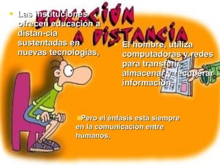Las instituciones ofrecen educación a distancia sustentadas en nuevas tecnologías, El hombre, utiliza computadoras y redes para transferir, almacenar y recuperar información, Pero el énfasis está siempre en la comunicación entre humanos,