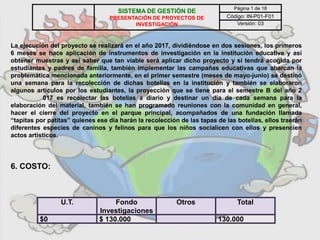 La ejecución del proyecto se realizará en el año 2017, dividiéndose en dos sesiones, los primeros
6 meses se hace aplicación de instrumentos de investigación en la institución educativa y así
obtener muestras y así saber que tan viable será aplicar dicho proyecto y si tendrá acogida por
estudiantes y padres de familia, también implementar las campañas educativas que abarcan la
problemática mencionada anteriormente, en el primer semestre (meses de mayo-junio) se destinó
una semana para la recolección de dichas botellas en la institución y también se elaboraron
algunos artículos por los estudiantes, la proyección que se tiene para el semestre B del año 2
017 es recolectar las botellas a diario y destinar un día de cada semana para la
elaboración del material, también se han programado reuniones con la comunidad en general,
hacer el cierre del proyecto en el parque principal, acompañados de una fundación llamada
“tapitas por patitas” quienes ese día harán la recolección de las tapas de las botellas, ellos traerán
diferentes especies de caninos y felinos para que los niños socialicen con ellos y presencien
actos artísticos.
6. COSTO:
U.T. Fondo
Investigaciones
Otros Total
$0 $ 130.000 130.000
SISTEMA DE GESTIÓN DE
PRESENTACIÓN DE PROYECTOS DE
INVESTIGACIÓN
Página 1 de 18
Código: IN-P01-F01
Versión: 03
 