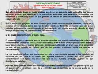 Que planteándolo desde un modo practico puede ser un proyecto auto sostenible que genere
recursos propios que beneficien a la comunidad educativa para establecer actividades que
beneficien al alumnado y mas a un que generen un cambio de pensamiento sobre el cuidado de
nuestro planeta.
Por lo tanto este proyecto ha sido utilizado para cubrir una necesidad ambiental, como es el
reciclaje de productos como son las botellas plásticas, teniendo encuentra que van a ser
tratadas debidamente, contribuyendo al mejoramiento del medio ambiente debido al buen
manejo de basuras y de sus reacciones físicas químicas.
9. PLANTEAMIENTO DEL PROBLEMA
El presente proyecto pretende aportar información sobre una temática actual que día a día se va
incrementando y tomando fuerza, ya que concientiza a las nuevas y viejas generaciones sobre el
lugar donde vivimos, el cual es solo uno. El reciclaje ha tomado un gran valor en la actualidad
ya que es un método de reducir uno de los grandes problemas modernos que es la
contaminación.
La real academia define que contaminar es alterar nocivamente perezas o las condiciones
normales de una cosa o un medio por agentes químicos o físicos, en otras palabras,
contaminación son todos los desechos que el ser humano producen cuando no son
debidamente tratados.
Por otra parte también define que reciclar es someter un material usado a un proceso para que
se pueda volver a utilizar, esto da a entender que el reciclaje es la contra parte de la
contaminación.
SISTEMA DE GESTIÓN DE
PRESENTACIÓN DE PROYECTOS DE
INVESTIGACIÓN
Página 1 de 18
Código: IN-P01-F01
Versión: 03
 