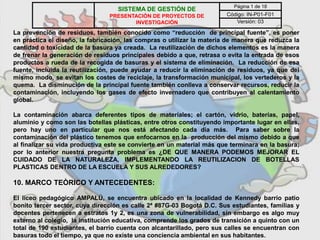 La prevención de residuos, también conocido como “reducción de principal fuente”, es poner
en práctica el diseño, la fabricación, las compras o utilizar la materia de manera que reduzca la
cantidad o toxicidad de la basura ya creada. La reutilización de dichos elementos es la manera
de frenar la generación de residuos principales debido a que, retrasa o evita la entrada de esos
productos a rueda de la recogida de basuras y el sistema de eliminación. La reducción de esa
fuente, incluida la reutilización, puede ayudar a reducir la eliminación de residuos, ya que del
mismo modo, se evitan los costes de reciclaje, la transformación municipal, los vertederos y la
quema. La disminución de la principal fuente también conlleva a conservar recursos, reducir la
contaminación, incluyendo los gases de efecto invernadero que contribuyen al calentamiento
global.
La contaminación abarca deferentes tipos de materiales; el cartón, vidrio, baterías, papel,
aluminio y como son las botellas plásticas, entre otros constituyendo importante lugar en ellas,
pero hay uno en particular que nos está afectando cada día más. Para saber sobre la
contaminación del plástico tenemos que enfocarnos en la producción del mismo debido a que
al finalizar su vida productiva este se convierte en un material más que terminara en la basura;
por lo anterior nuestra pregunta problema es ¿DE QUE MANERA PODEMOS MEJORAR EL
CUIDADO DE LA NATURALEZA, IMPLEMENTANDO LA REUTILIZACION DE BOTELLAS
PLASTICAS DENTRO DE LA ESCUELA Y SUS ALREDEDORES?
10. MARCO TEÒRICO Y ANTECEDENTES:
El liceo pedagógico AMPALÚ, se encuentra ubicado en la localidad de Kennedy barrio patio
bonito tercer sector, cuya dirección es calle 2ª #87G-03 Bogotá D.C. Sus estudiantes, familias y
docentes pertenecen a estratos 1y 2, es una zona de vulnerabilidad, sin embargo es algo muy
externo al colegio, la institución educativa, comprende los grados de transición a quinto con un
total de 190 estudiantes, el barrio cuenta con alcantarillado, pero sus calles se encuentran con
basuras todo el tiempo, ya que no existe una conciencia ambiental en sus habitantes.
SISTEMA DE GESTIÓN DE
PRESENTACIÓN DE PROYECTOS DE
INVESTIGACIÓN
Página 1 de 18
Código: IN-P01-F01
Versión: 03
 