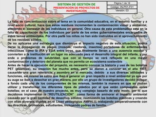 La falta de concientización sobre el tema en la comunidad educativa, en el entorno familiar y a
nivel socio cultural, hace que estos residuos incrementen la contaminación visual y ambiental,
afectando el bienestar de los individuos en general. Otra causa de esta problemática está en la
falta de capacitación de los individuos por parte de los entes gubernamentales encargados de
estos temas ambientales. Por otra parte los niños no han sido instruidos en el aprovechamiento
de los residuos sólidos.
De no aplicarse una estrategia que disminuya el impacto negativo de esta situación, podría
darse la propagación de plagas (moscas, roedores, insectos) portadores de enfermedades
infecciosas como la IRA y EDA entre otras, que finalmente llevan a una ausencia escolar y
convierten a la institución en un lugar no adecuado para el desarrollo integral del infante, y por
ende a problemas de salubridad, que con el tiempo se verá reflejado en una mayor
contaminación y deterioro del planeta que no permita un ecosistema sostenible
Antes de hacer la ejecución del proyecto, es necesario conocer la historia y uso de las botellas
PET (plásticas), su creación fue mucho antes, pero se dieron a conocer en el año 1977,
causando una gran relevancia y asombro en el mercado, debido a sus diversas utilidades y
funciones, así mismo se sabía que iban a generar un gran impacto a nivel ambiental ya que por
su auge se iban a desechar en gran manera, por ello un grupo de investigadores decidió indagar
a fondo cada uno de los componentes de las mismas, también la manera en que se podían
utilizar y transformar los diferentes tipos de plástico por el que están compuestas estas
botellas; en el caso de nuestro proyecto, es muy complejo basarlo de este modo, por lo que
decidimos implementar la “REUTILIZACIÓN” como forma de aminorar el impacto ambiental
causado por la gran cantidad de desechos sólidos; reutilizando las botellas plásticas y creando
con ellas diversos objetos en el Liceo pedagógico AMPALU, trabajando cooperativamente con
las directivas, profesoras, estudiantes, incluyendo padres de familia.
SISTEMA DE GESTIÓN DE
PRESENTACIÓN DE PROYECTOS DE
INVESTIGACIÓN
Página 1 de 18
Código: IN-P01-F01
Versión: 03
 