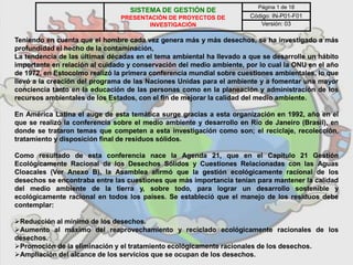 Teniendo en cuenta que el hombre cada vez genera más y más desechos, se ha investigado a más
profundidad el hecho de la contaminación,
La tendencia de las últimas décadas en el tema ambiental ha llevado a que se desarrolle un hábito
importante en relación al cuidado y conservación del medio ambiente, por lo cual la ONU en el año
de 1972, en Estocolmo realizó la primera conferencia mundial sobre cuestiones ambientales, lo que
llevó a la creación del programa de las Naciones Unidas para el ambiente y a fomentar una mayor
conciencia tanto en la educación de las personas como en la planeación y administración de los
recursos ambientales de los Estados, con el fin de mejorar la calidad del medio ambiente.
En América Latina el auge de esta temática surge gracias a esta organización en 1992, año en el
que se realizó la conferencia sobre el medio ambiente y desarrollo en Rio de Janeiro (Brasil), en
donde se trataron temas que competen a esta investigación como son; el reciclaje, recolección,
tratamiento y disposición final de residuos sólidos.
Como resultado de esta conferencia nace la Agenda 21, que en el Capítulo 21 Gestión
Ecológicamente Racional de los Desechos Sólidos y Cuestiones Relacionadas con las Aguas
Cloacales (Ver Anexo B), la Asamblea afirmó que la gestión ecológicamente racional de los
desechos se encontraba entre las cuestiones que más importancia tenían para mantener la calidad
del medio ambiente de la tierra y, sobre todo, para lograr un desarrollo sostenible y
ecológicamente racional en todos los países. Se estableció que el manejo de los residuos debe
contemplar:
Reducción al mínimo de los desechos.
Aumento al máximo del reaprovechamiento y reciclado ecológicamente racionales de los
desechos.
Promoción de la eliminación y el tratamiento ecológicamente racionales de los desechos.
Ampliación del alcance de los servicios que se ocupan de los desechos.
SISTEMA DE GESTIÓN DE
PRESENTACIÓN DE PROYECTOS DE
INVESTIGACIÓN
Página 1 de 18
Código: IN-P01-F01
Versión: 03
 