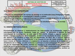 11.2 OBJETIVOS ESPECÍFICOS
Conocer los antecedentes del manejo de reciclaje en la Institución Liceo Pedagógico Ampalú
como punto de partida de la investigación o estudio a realizar.
Identificar las empresas y organizaciones que se dedican a prestar el servicio de reciclaje en
Bogotá, su descripción y las actividades que realizan.
Identificar la técnica más adecuada para enseñar a los estudiantes la forma de reciclaje.
12. DISEÑO METODOLÓGICO:
Principalmente se eligieron y reestructuraron los instrumentos de investigación, según la
información que se quería recolectar, luego se realizó la aplicación y análisis de los
instrumentos de investigación, en este caso la ENCUESTA, dirigida a algunos padres de
familia y algunos estudiantes de la institución, al obtener los resultados de estas, se opta por
dar apertura a la temática a tratar con los estudiantes, es decir dar a conocer algunos
conceptos básicos sobre la “reutilización” y su impacto en pro del medio ambiente, esto se
hace a través de un foro, referente a la separación de basuras y residuos de la institución y
alrededores de la misma, en este invitamos a participar al Liceo pedagógico Ampalu y a cada
uno de los integrantes del mismo, también se incentivo a la comunidad a que asistiera por
medio del perifoneo financiado por la institución, el CIPA GAIA, conformado por 5 integrantes,
trató la problemática, partiendo del diagnostico realizado y de sus preconceptos, también se
hizo una investigación exhausta referente a este tema.
SISTEMA DE GESTIÓN DE
PRESENTACIÓN DE PROYECTOS DE
INVESTIGACIÓN
Página 1 de 18
Código: IN-P01-F01
Versión: 03
 