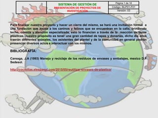 Para finalizar nuestro proyecto y hacer un cierre del mismo, se hará una invitación formal a
una fundación que ayuda a los caninos y felinos que se encuentran en la calla, brindando
techo, comida y atención especializada, esto lo financian a través de la reacción de tapas
plásticas, nuestro propósito es tener una gran cantidad de tapas y donarlas, dicho día ellos
traerán diferentes animales, los asistentes del plantel y de la comunidad en general podrán
presenciar diversos actos e interactuar con los mismos.
BIBLIOGRAFÍA:
Careaga, J.A (1993) Manejo y reciclaje de los residuos de envases y embalajes, mexico D.F
Sedesol.
http://cocinillas.elespanol.com/2015/05/reutilizar-envases-de-plastico/
SISTEMA DE GESTIÓN DE
PRESENTACIÓN DE PROYECTOS DE
INVESTIGACIÓN
Página 1 de 18
Código: IN-P01-F01
Versión: 03
 
