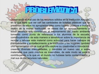 Observando el mal uso de los recursos sólidos en la Institución Ampalú,
en lo que tiene que ver con las cantidades de botellas plásticas que se
presentan en sitios no apropiados tales como lugares públicos e incluso
dentro de la misma institución, se desea dar un aprovechamiento a
estos recursos que contribuyan al mejoramiento del medio ambiente
tomando como punto de referencia a los alumnos de la escuela,
contribuyéndolos de esta manera a sensibilizar sobre la importancia de
reciclar y rehusar este material como actividad para hacer trabajos de
manualidades y embellecimiento a la Institución y los hogares; también
una herramienta con la cual el niño explore su creatividad e innovación,
creando diversas manualidades, y dándoles un nuevo uso a estos
materiales que para muchos es inservibles, de este modo se estaría
contribuyendo a la que en el mundo no hubiese tanta contaminación y
mal sus de los recursos naturales.
 