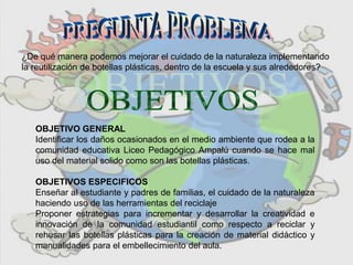 ¿De qué manera podemos mejorar el cuidado de la naturaleza implementando
la reutilización de botellas plásticas, dentro de la escuela y sus alrededores?
OBJETIVO GENERAL
Identificar los daños ocasionados en el medio ambiente que rodea a la
comunidad educativa Liceo Pedagógico Ampalú cuando se hace mal
uso del material solido como son las botellas plásticas.
OBJETIVOS ESPECIFICOS
Enseñar al estudiante y padres de familias, el cuidado de la naturaleza
haciendo uso de las herramientas del reciclaje
Proponer estrategias para incrementar y desarrollar la creatividad e
innovación de la comunidad estudiantil como respecto a reciclar y
rehusar las botellas plásticas para la creación de material didáctico y
manualidades para el embellecimiento del aula.
 
