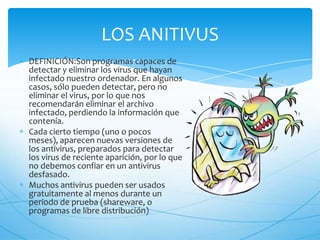 LOS ANITIVUS
DEFINICIÓN:Son programas capaces de
detectar y eliminar los virus que hayan
infectado nuestro ordenador. En algunos
casos, sólo pueden detectar, pero no
eliminar el virus, por lo que nos
recomendarán eliminar el archivo
infectado, perdiendo la información que
contenía.
Cada cierto tiempo (uno o pocos
meses), aparecen nuevas versiones de
los antivirus, preparados para detectar
los virus de reciente aparición, por lo que
no debemos confiar en un antivirus
desfasado.
Muchos antivirus pueden ser usados
gratuitamente al menos durante un
periodo de prueba (shareware, o
programas de libre distribución)
 