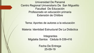 Universidad De Panamá
Centro Regional Universitario De San Miguelito
Facultad De Educación
Profesorado en educación primaria
Extensión de Chilibre
Tema: Aportes de autores a la educación
Materia: Identidad Estructural De La Didáctica
Integrantes
Migdalia Santos Cédula 8-339-416
Fecha De Entrega
25-09-19
 